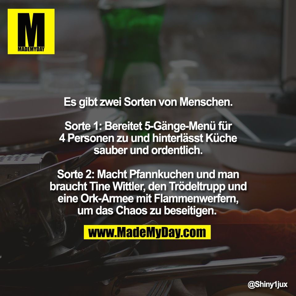 Es gibt zwei Sorten von Menschen.<br />
<br />
Sorte 1: Bereitet 5-Gänge-Menü für<br />
4 Personen zu und hinterlässt Küche<br />
sauber und ordentlich.<br />
<br />
Sorte 2: Macht Pfannkuchen und man<br />
braucht Tine Wittler, den Trödeltrupp und<br />
eine Ork-Armee mit Flammenwerfern,<br />
um das Chaos zu beseitigen.