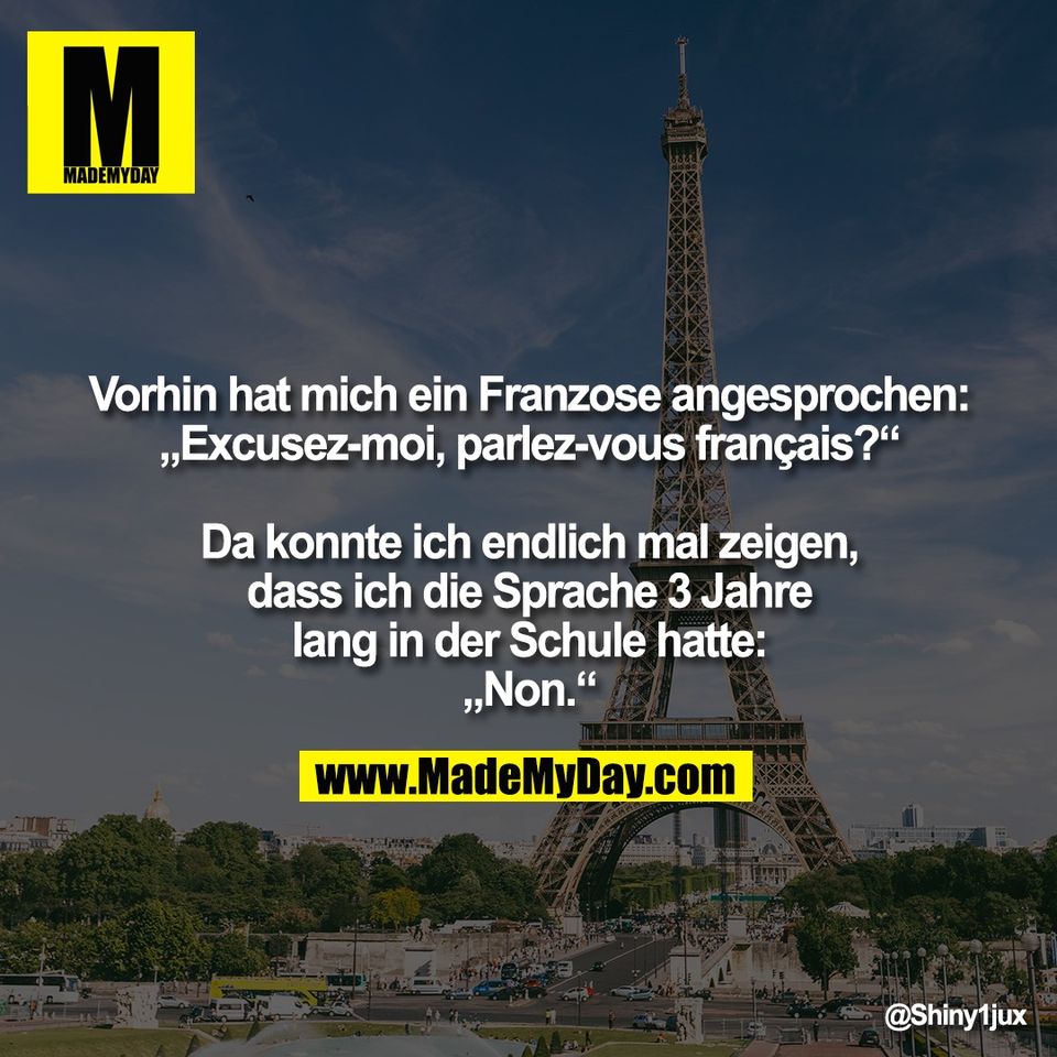 Vorhin hat mich ein Franzose angesprochen:<br />
„Excusez-moi, parlez-vous français?“<br />
<br />
Da konnte ich endlich mal zeigen,<br />
dass ich die Sprache 3 Jahre<br />
lang in der Schule hatte:<br />
„Non.“
