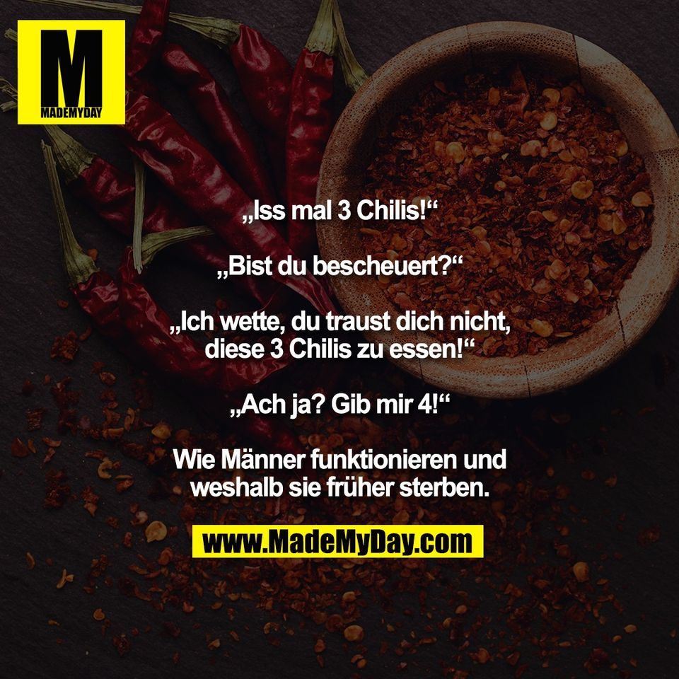 „Iss mal 3 Chilis!“<br />
<br />
„Bist du bescheuert?“<br />
<br />
„Ich wette, du traust dich nicht,<br />
diese 3 Chilis zu essen!“<br />
<br />
„Ach ja? Gib mir 4!“<br />
<br />
Wie Männer funktionieren und<br />
weshalb sie früher sterben.