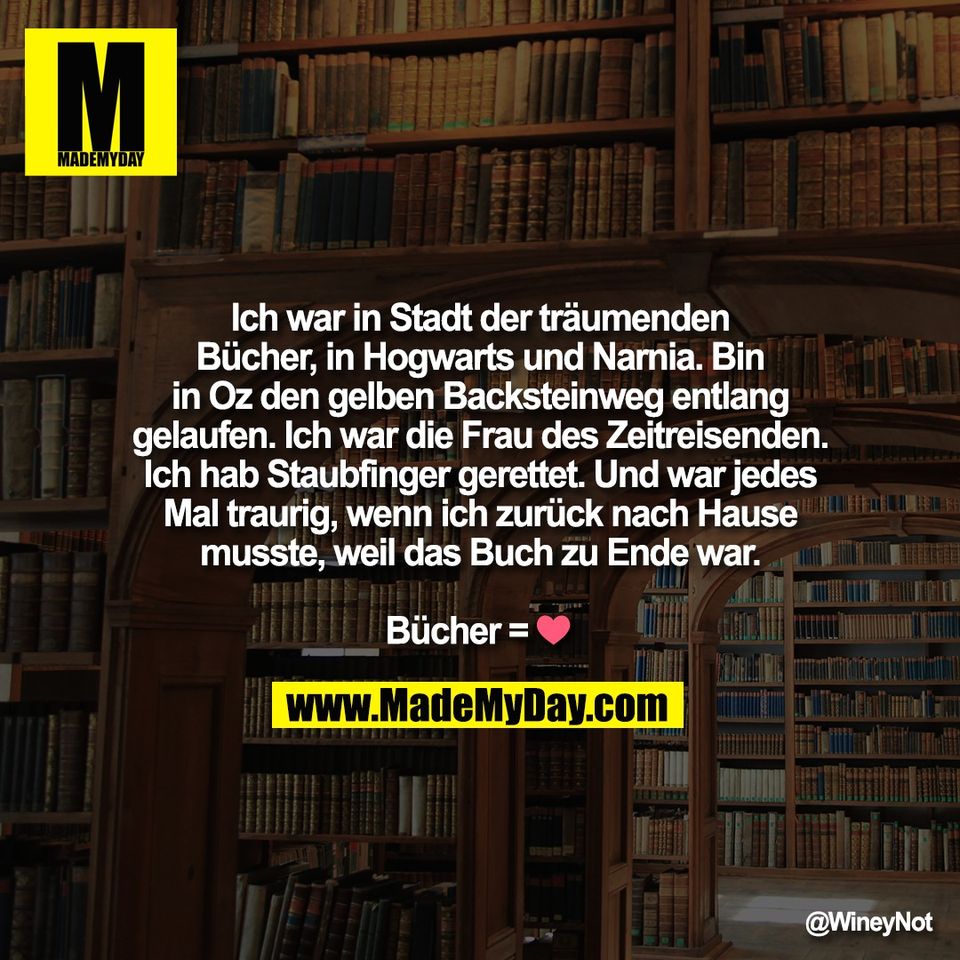 Ich war in Stadt der träumenden<br />
Bücher, in Hogwarts und Narnia. Bin<br />
in Oz den gelben Backsteinweg entlang<br />
gelaufen. Ich war die Frau des Zeitreisenden.<br />
Ich hab Staubfinger gerettet. Und war jedes<br />
Mal traurig, wenn ich zurück nach Hause<br />
musste, weil das Buch zu Ende war.<br />
<br />
Bücher = ❤️