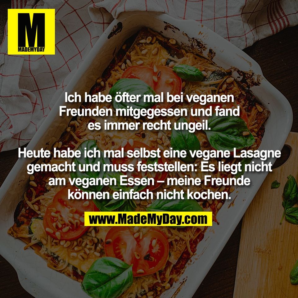 Ich habe öfter mal bei veganen<br />
Freunden mitgegessen und fand<br />
es immer recht ungeil.<br />
<br />
Heute habe ich mal selbst eine vegane Lasagne<br />
gemacht und muss feststellen: Es liegt nicht<br />
am veganen Essen – meine Freunde<br />
können einfach nicht kochen.