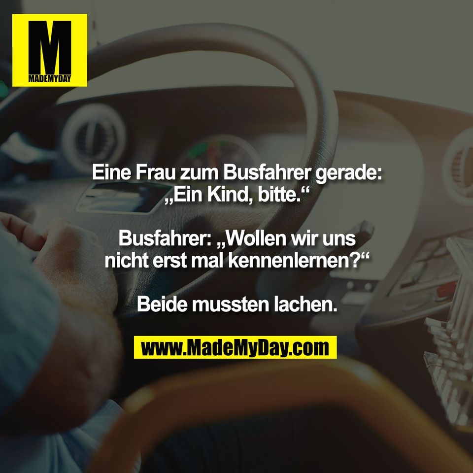 Eine Frau zum Busfahrer gerade:<br />
„Ein Kind, bitte.“<br />
<br />
Busfahrer: „Wollen wir uns<br />
nicht erst mal kennenlernen?“<br />
<br />
Beide mussten lachen.