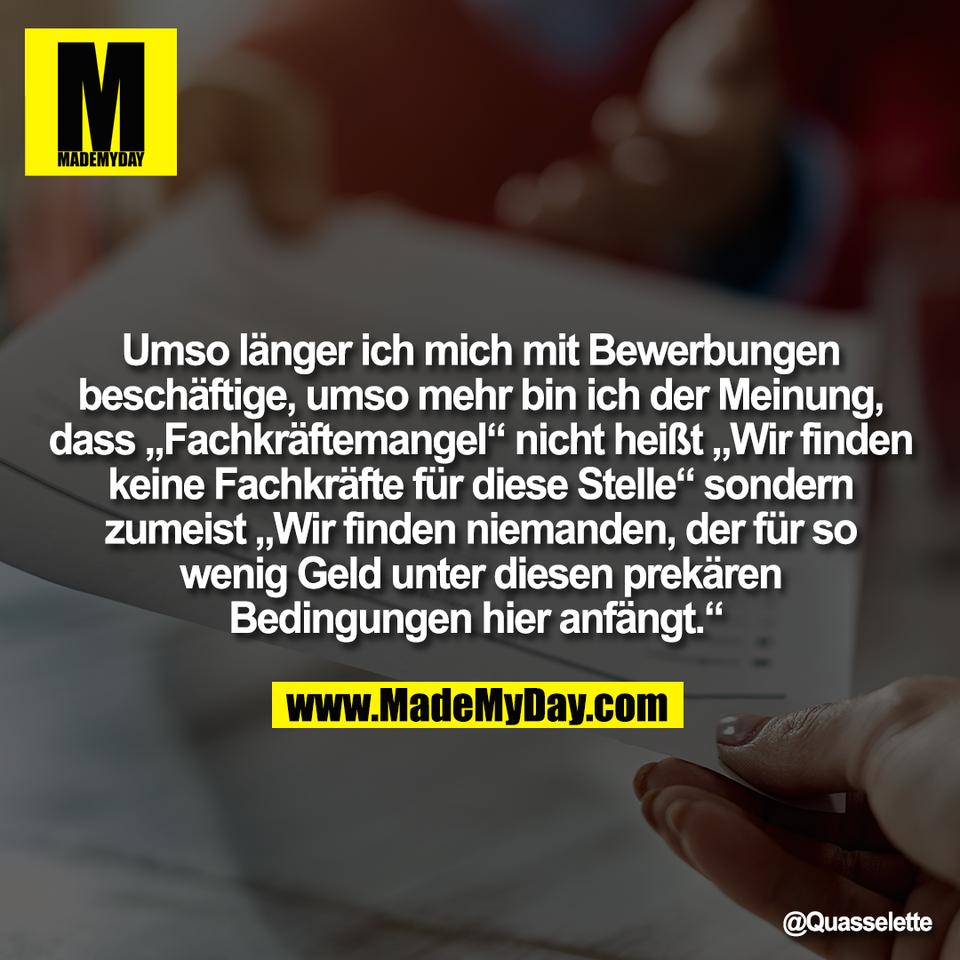 Umso länger ich mich mit Bewerbungen<br />
beschäftige, umso mehr bin ich der Meinung,<br />
dass „Fachkräftemangel“ nicht heißt „Wir finden<br />
keine Fachkräfte für diese Stelle“ sondern<br />
zumeist „Wir finden niemanden, der für so<br />
wenig Geld unter diesen prekären<br />
Bedingungen hier anfängt.“