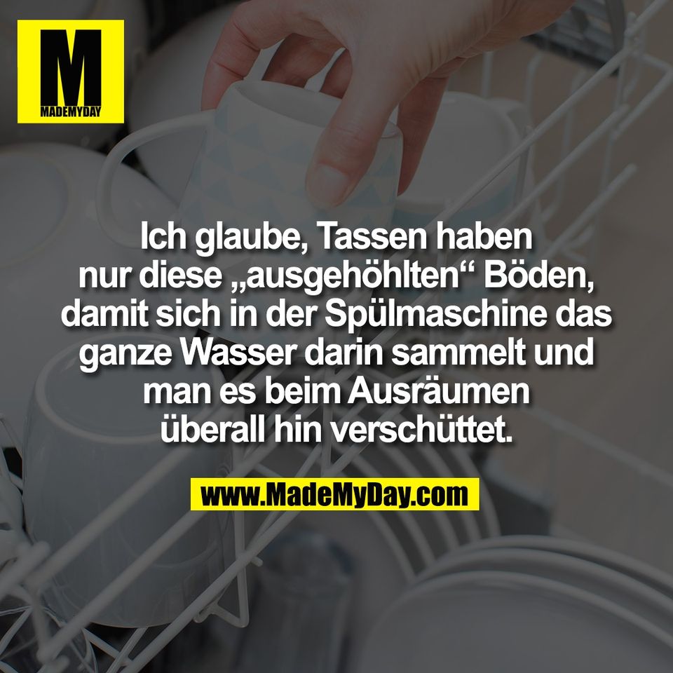 Ich glaube, Tassen haben<br />
nur diese „ausgehöhlten“ Böden,<br />
damit sich in der Spülmaschine das<br />
ganze Wasser darin sammelt und<br />
man es beim Ausräumen<br />
überall hin verschüttet.