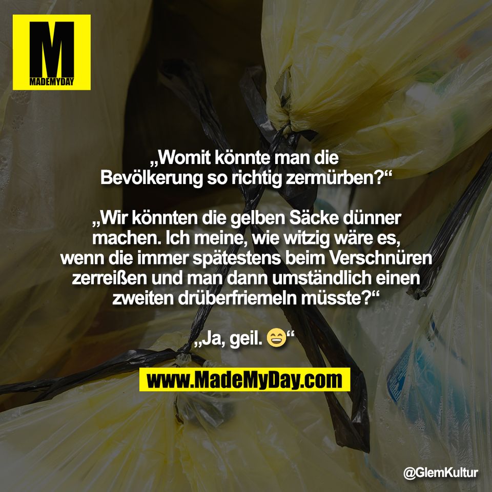 „Womit könnte man die <br />
Bevölkerung so richtig zermürben?“<br />
<br />
„Wir könnten die gelben Säcke dünner<br />
machen. Ich meine, wie witzig wäre es,<br />
wenn die immer spätestens beim Verschnüren<br />
zerreißen und man dann umständlich einen<br />
zweiten drüberfriemeln müsste?“<br />
<br />
„Ja, geil. 😄“