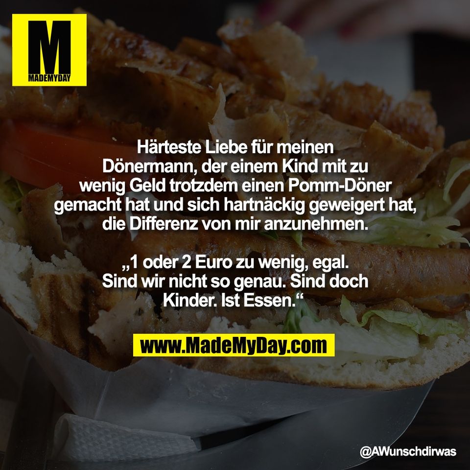 Härteste Liebe für meinen<br />
Dönermann, der einem Kind mit zu<br />
wenig Geld trotzdem einen Pomm-Döner<br />
gemacht hat und sich hartnäckig geweigert hat,<br />
die Differenz von mir anzunehmen.<br />
<br />
„1 oder 2 Euro zu wenig, egal.<br />
Sind wir nicht so genau. Sind doch<br />
Kinder. Ist Essen.“