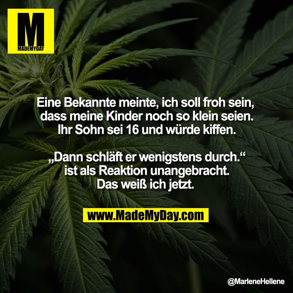 Eine Bekannte meinte, ich soll froh sein, <br />
dass meine Kinder noch so klein seien.<br />
Ihr Sohn sei 16 und würde kiffen.<br />
<br />
„Dann schläft er wenigstens durch.“<br />
ist als Reaktion unangebracht.<br />
Das weiß ich jetzt.