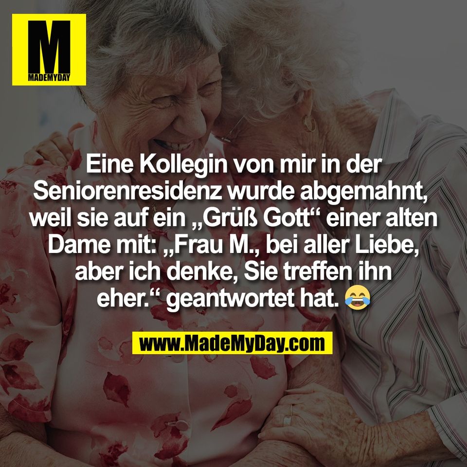 Eine Kollegin von mir in der<br />
Seniorenresidenz wurde abgemahnt, <br />
weil sie auf ein „Grüß Gott“ einer alten<br />
Dame mit: „Frau M., bei aller Liebe,<br />
aber ich denke, Sie treffen ihn<br />
eher.“ geantwortet hat. 😂