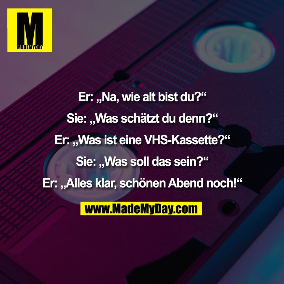 Er: „Na, wie alt bist du?“<br />
<br />
Sie: „Was schätzt du denn?“<br />
<br />
Er: „Was ist eine VHS-Kassette?“<br />
<br />
Sie: „Was soll das sein?“<br />
<br />
Er: „Alles klar, schönen Abend noch!“