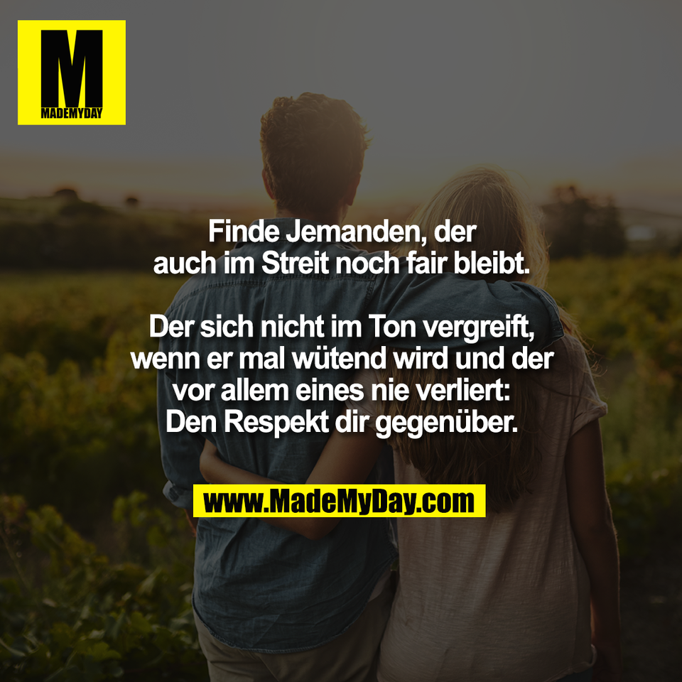 Finde Jemanden, der<br />
auch im Streit noch fair bleibt.<br />
<br />
Der sich nicht im Ton vergreift,<br />
wenn er mal wütend wird und der<br />
vor allem eines nie verliert:<br />
Den Respekt dir gegenüber.