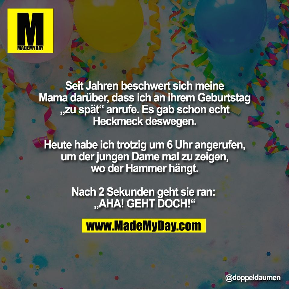 "Seit Jahren beschwert sich meine<br />
Mama darüber, dass ich an ihrem Geburtstag<br />
„zu spät“ anrufe. Es gab schon echt<br />
Heckmeck deswegen.<br />
<br />
Heute habe ich trotzig um 6 Uhr angerufen,<br />
um der jungen Dame mal zu zeigen,<br />
wo der Hammer hängt.<br />
<br />
Nach 2 Sekunden geht sie ran: <br />
„AHA! GEHT DOCH!“"