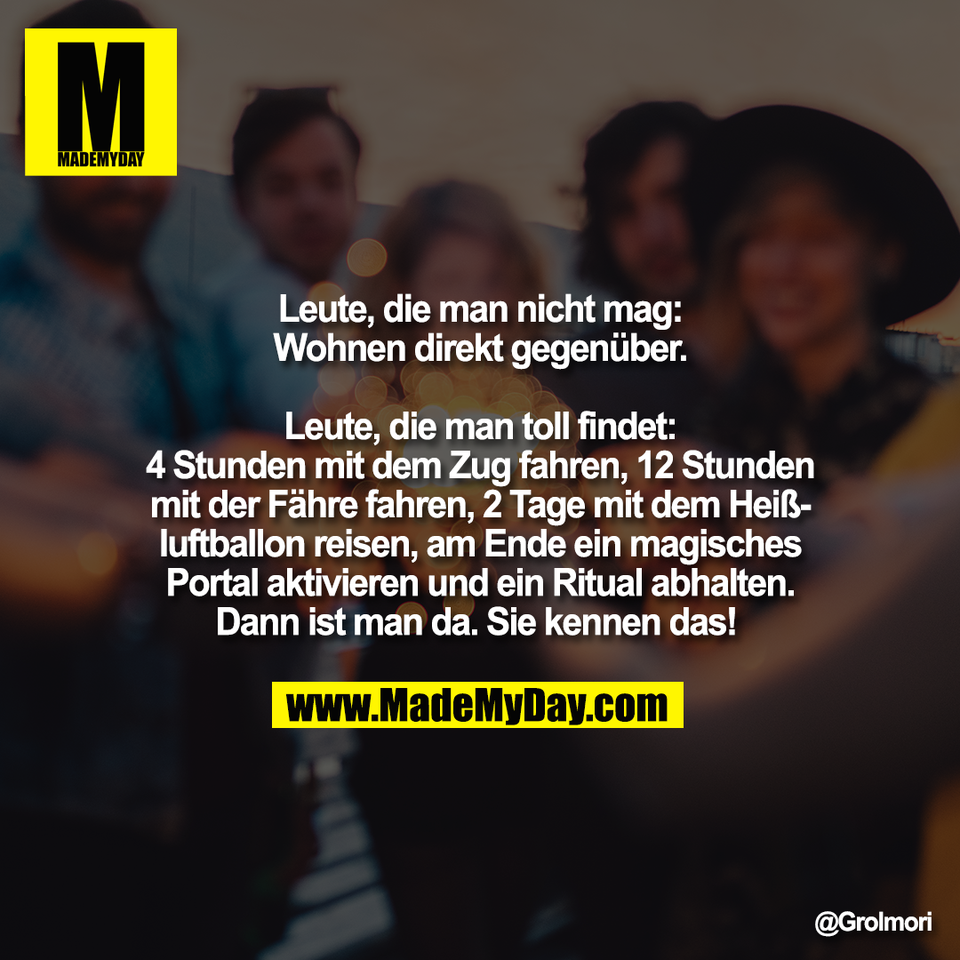 Leute, die man nicht mag:<br />
Wohnen direkt gegenüber.<br />
<br />
Leute, die man toll findet:<br />
4 Stunden mit dem Zug fahren, 12 Stunden<br />
mit der Fähre fahren, 2 Tage mit dem Heiß-<br />
luftballon reisen, am Ende ein magisches<br />
Portal aktivieren und ein Ritual abhalten.<br />
Dann ist man da. Sie kennen das!