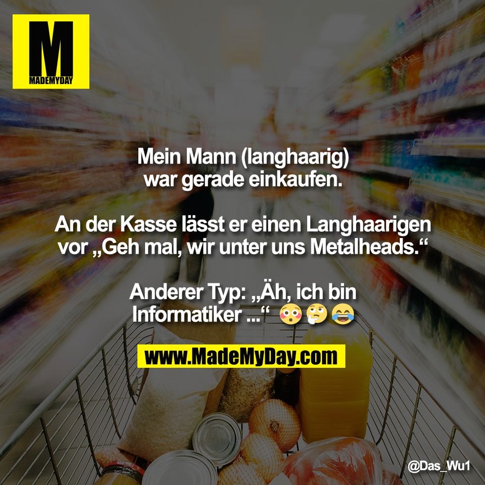 Mein Mann (langhaarig)<br />
war gerade einkaufen.<br />
<br />
An der Kasse lässt er einen Langhaarigen<br />
vor „Geh mal, wir unter uns Metalheads.“<br />
<br />
Anderer Typ: „Äh, ich bin<br />
Informatiker ...“  😳 🤔 😂