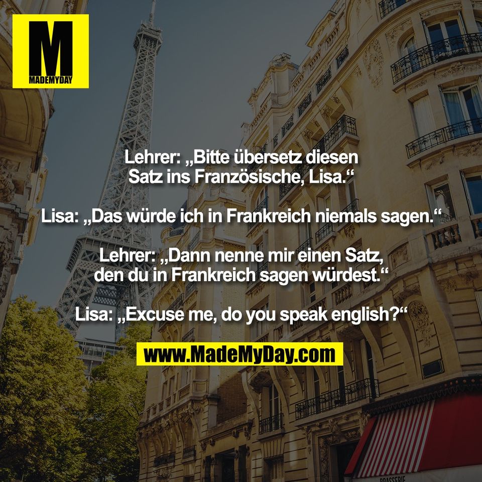 Lehrer: „Bitte übersetz diesen<br />
Satz ins Französische, Lisa.“<br />
<br />
Lisa: „Das würde ich in Frankreich niemals sagen.“<br />
<br />
Lehrer: „Dann nenne mir einen Satz,<br />
den du in Frankreich sagen würdest.“<br />
<br />
Lisa: „Excuse me, do you speak english?“