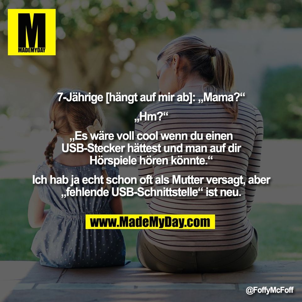 7-Jährige [hängt auf mir ab]: „Mama?“<br />
<br />
„Hm?“<br />
<br />
„Es wäre voll cool wenn du einen<br />
USB-Stecker hättest und man auf dir<br />
Hörspiele hören könnte.“<br />
<br />
Ich hab ja echt schon oft als Mutter versagt, aber<br />
„fehlende USB-Schnittstelle“ ist neu.