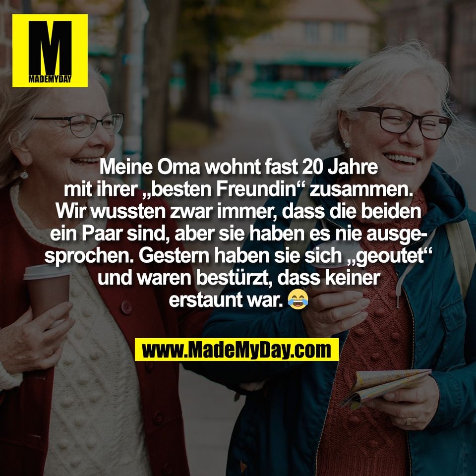 Meine Oma wohnt fast 20 Jahre<br />
mit ihrer „besten Freundin“ zusammen.<br />
Wir wussten zwar immer, dass die beiden<br />
ein Paar sind, aber sie haben es nie ausge-<br />
sprochen. Gestern haben sie sich „geoutet“<br />
und waren bestürzt, dass keiner<br />
erstaunt war. 😂