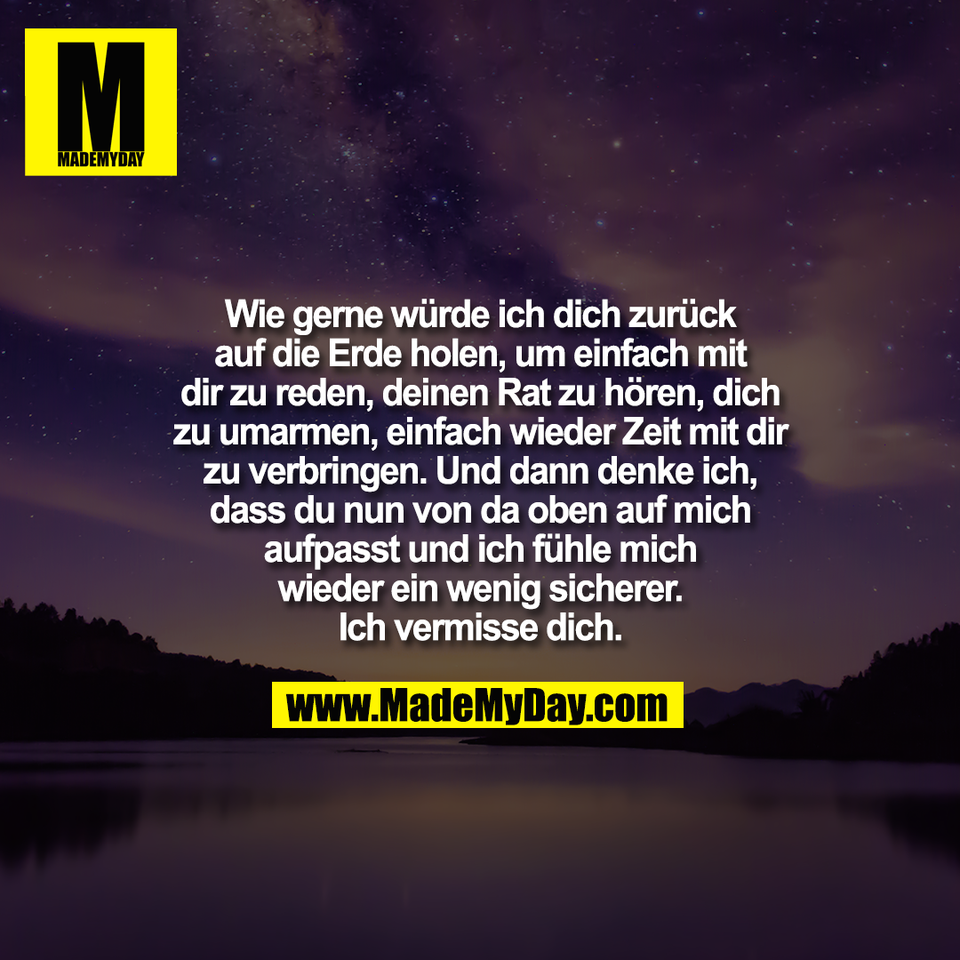 Wie gerne würde ich dich zurück<br />
auf die Erde holen, um einfach mit<br />
dir zu reden, deinen Rat zu hören, dich<br />
zu umarmen, einfach wieder Zeit mit dir<br />
zu verbringen. Und dann denke ich,<br />
dass du nun von da oben auf mich<br />
aufpasst und ich fühle mich<br />
wieder ein wenig sicherer.<br />
Ich vermisse dich.