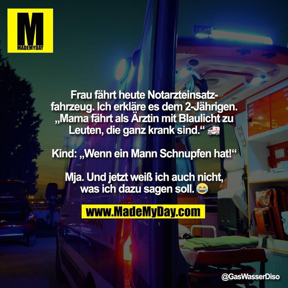 Frau fährt heute Notarzteinsatz-<br />
fahrzeug. Ich erkläre es dem 2-Jährigen.<br />
„Mama fährt als Ärztin mit Blaulicht zu<br />
Leuten, die ganz krank sind.“ 🚑<br />
<br />
Kind: „Wenn ein Mann Schnupfen hat!“<br />
<br />
Mja. Und jetzt weiß ich auch nicht,<br />
was ich dazu sagen soll. 🤷‍♂️😂