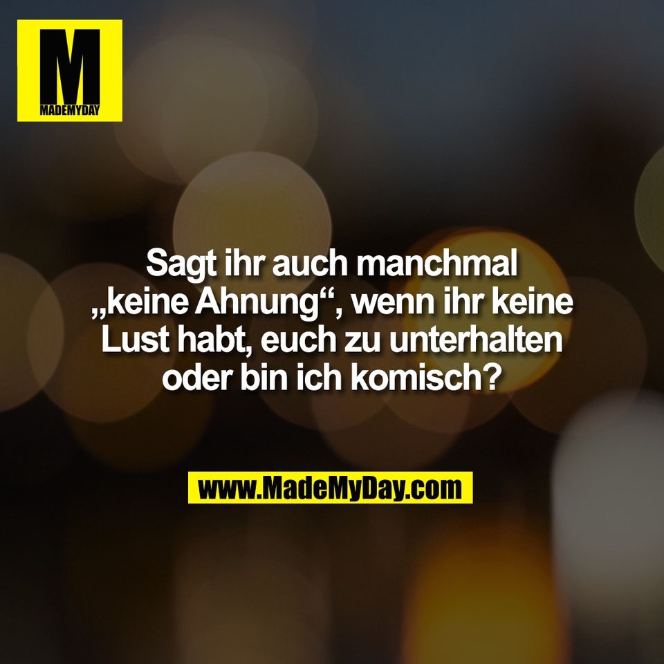 Sagt ihr auch manchmal<br />
„keine Ahnung“, wenn ihr keine<br />
Lust habt, euch zu unterhalten<br />
oder bin ich komisch?