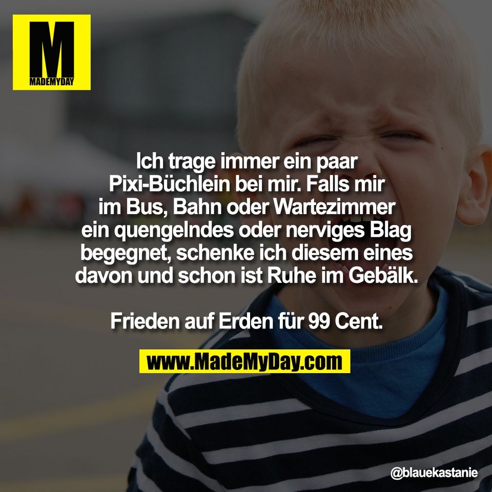 Ich trage immer ein paar<br />
Pixi-Büchlein bei mir. Falls mir<br />
im Bus, Bahn oder Wartezimmer<br />
ein quengelndes oder nerviges Blag<br />
begegnet, schenke ich diesem eines<br />
davon und schon ist Ruhe im Gebälk.<br />
<br />
Frieden auf Erden für 99 Cent.