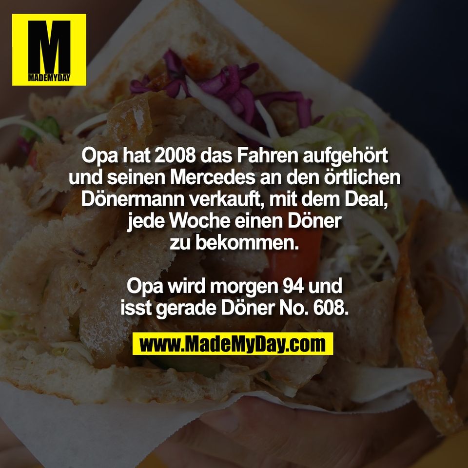 Opa hat 2008 das Fahren aufgehört<br />
und seinen Mercedes an den örtlichen<br />
Dönermann verkauft, mit dem Deal,<br />
jede Woche einen Döner<br />
zu bekommen.<br />
<br />
Opa wird morgen 94 und<br />
isst gerade Döner No. 608.