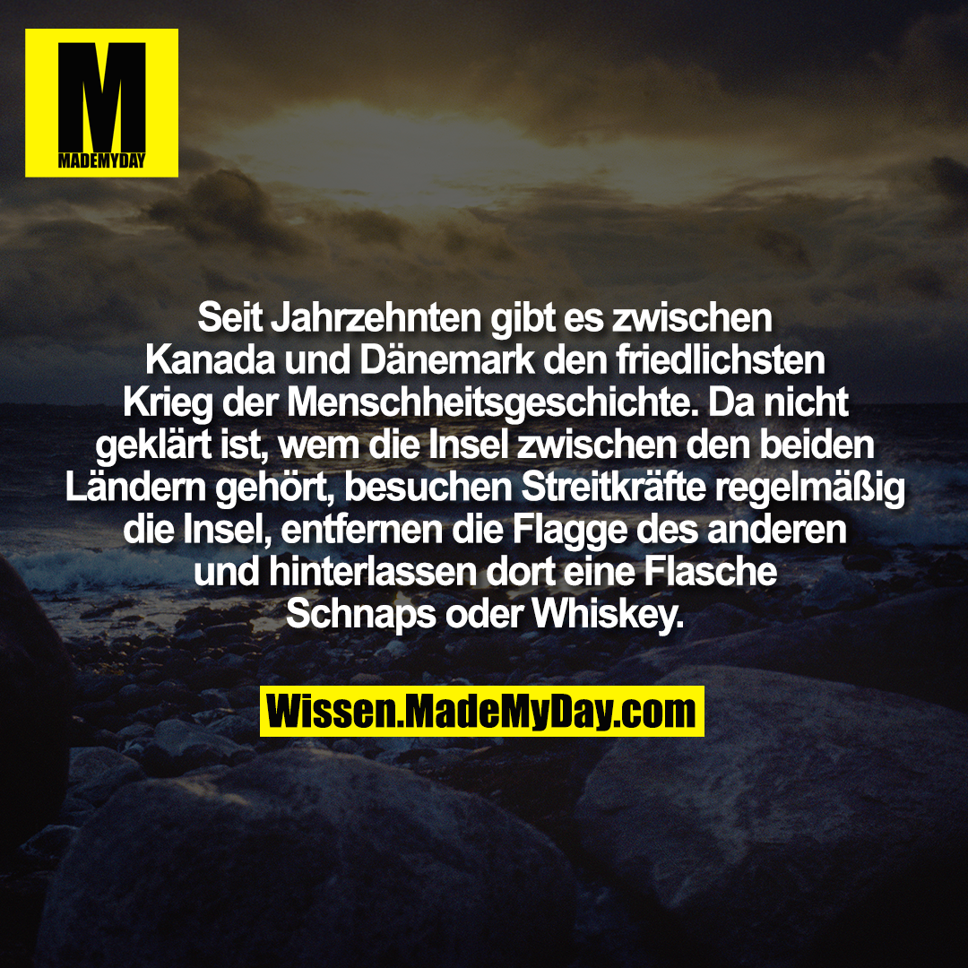 Seit Jahrzehnten gibt es zwischen Kanada und Dänemark den friedlichsten Krieg der Menschheitsgeschichte. Da nicht geklärt ist, wem die Insel zwischen den beiden Ländern gehört, besuchen Streitkräfte regelmäßig die Insel, entfernen die Flagge des anderen und hinterlassen dort eine Flasche Schnaps oder Whiskey.