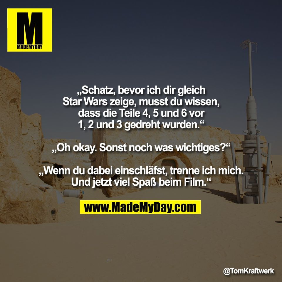 „Schatz, bevor ich dir gleich<br />
Star Wars zeige, musst du wissen,<br />
dass die Teile 4, 5 und 6 vor<br />
1, 2 und 3 gedreht wurden.“<br />
<br />
„Oh okay. Sonst noch was wichtiges?“<br />
<br />
„Wenn du dabei einschläfst, trenne ich mich.<br />
Und jetzt viel Spaß beim Film.“