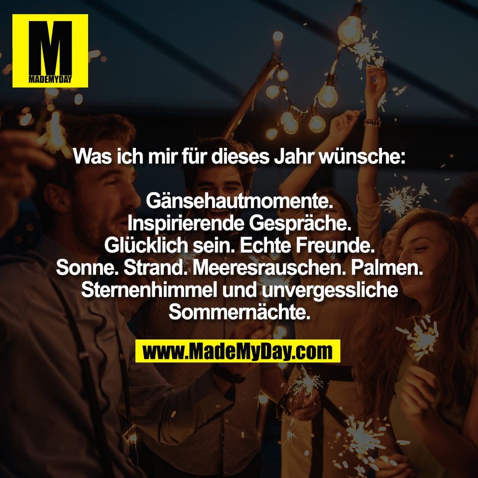 Was ich mir für dieses Jahr wünsche:<br />
<br />
Gänsehautmomente.<br />
Inspirierende Gespräche.<br />
Glücklich sein. Echte Freunde.<br />
Sonne. Strand. Meeresrauschen. Palmen.<br />
Sternenhimmel und unvergessliche<br />
Sommernächte.