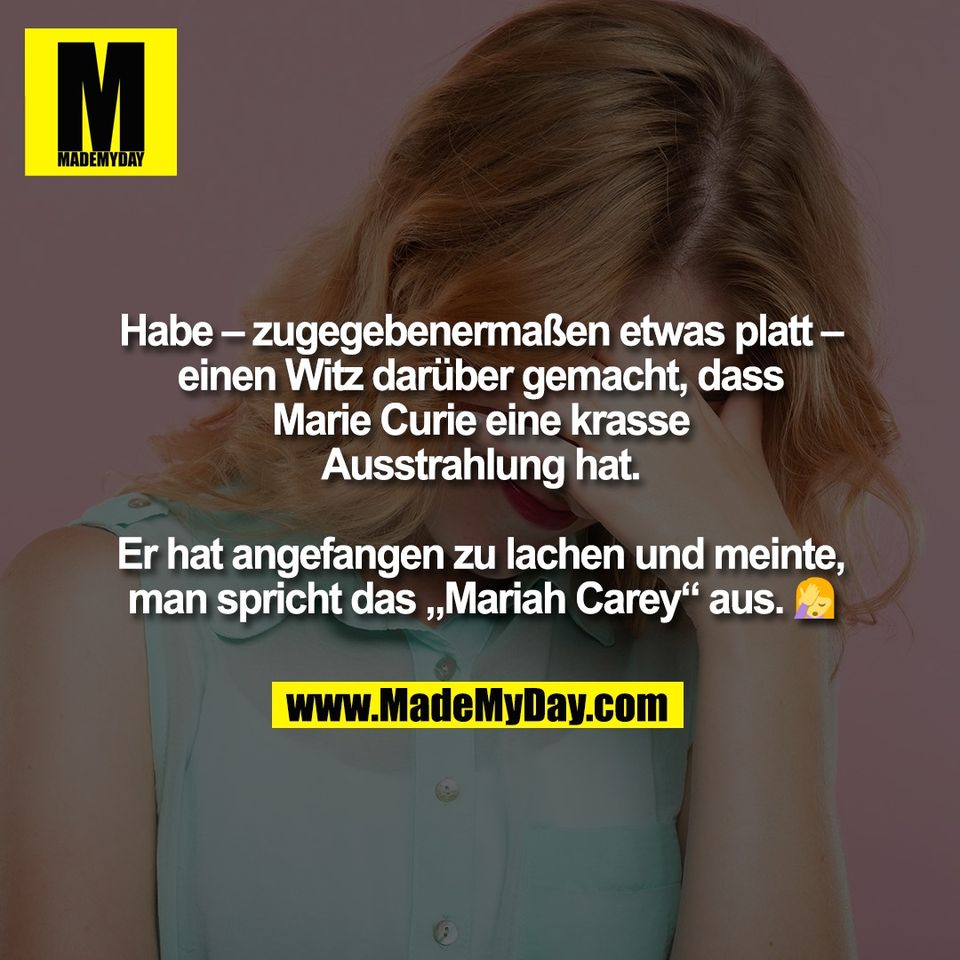 Habe – zugegebenermaßen etwas platt –<br />
einen Witz darüber gemacht, dass<br />
Marie Curie eine krasse<br />
Ausstrahlung hat.<br />
<br />
Er hat angefangen zu lachen und meinte,<br />
man spricht das „Mariah Carey“ aus. 🤦