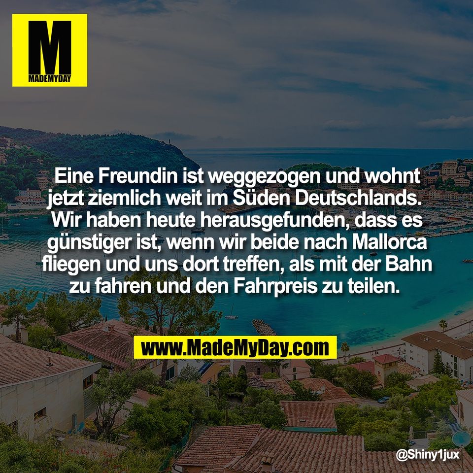 Eine Freundin ist weggezogen und wohnt<br />
jetzt ziemlich weit im Süden Deutschlands. <br />
Wir haben heute herausgefunden, dass es<br />
günstiger ist, wenn wir beide nach Mallorca<br />
fliegen und uns dort treffen, als mit der Bahn<br />
zu fahren und den Fahrpreis zu teilen.