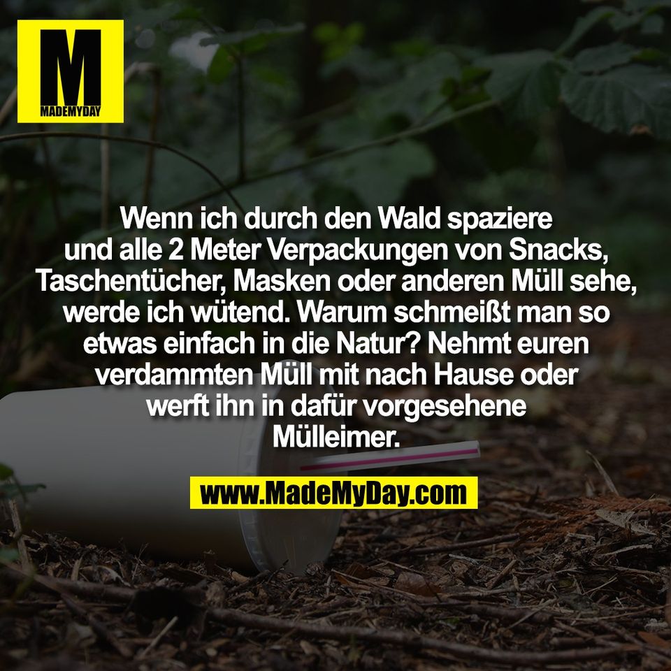 Wenn ich durch den Wald spaziere<br />
und alle 2 Meter Verpackungen von Snacks,<br />
Taschentücher, Masken oder anderen Müll sehe,<br />
werde ich wütend. Warum schmeißt man so<br />
etwas einfach in die Natur? Nehmt euren<br />
verdammten Müll mit nach Hause oder<br />
werft ihn in dafür vorgesehene<br />
Mülleimer.
