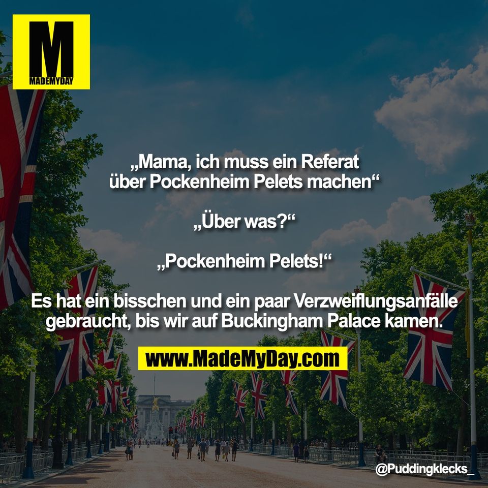 „Mama, ich muss ein Referat<br />
über Pockenheim Pelets machen“<br />
<br />
„Über was?“<br />
<br />
„Pockenheim Pelets!“<br />
<br />
Es hat ein bisschen und ein paar Verzweiflungsanfälle<br />
gebraucht, bis wir auf Buckingham Palace kamen.