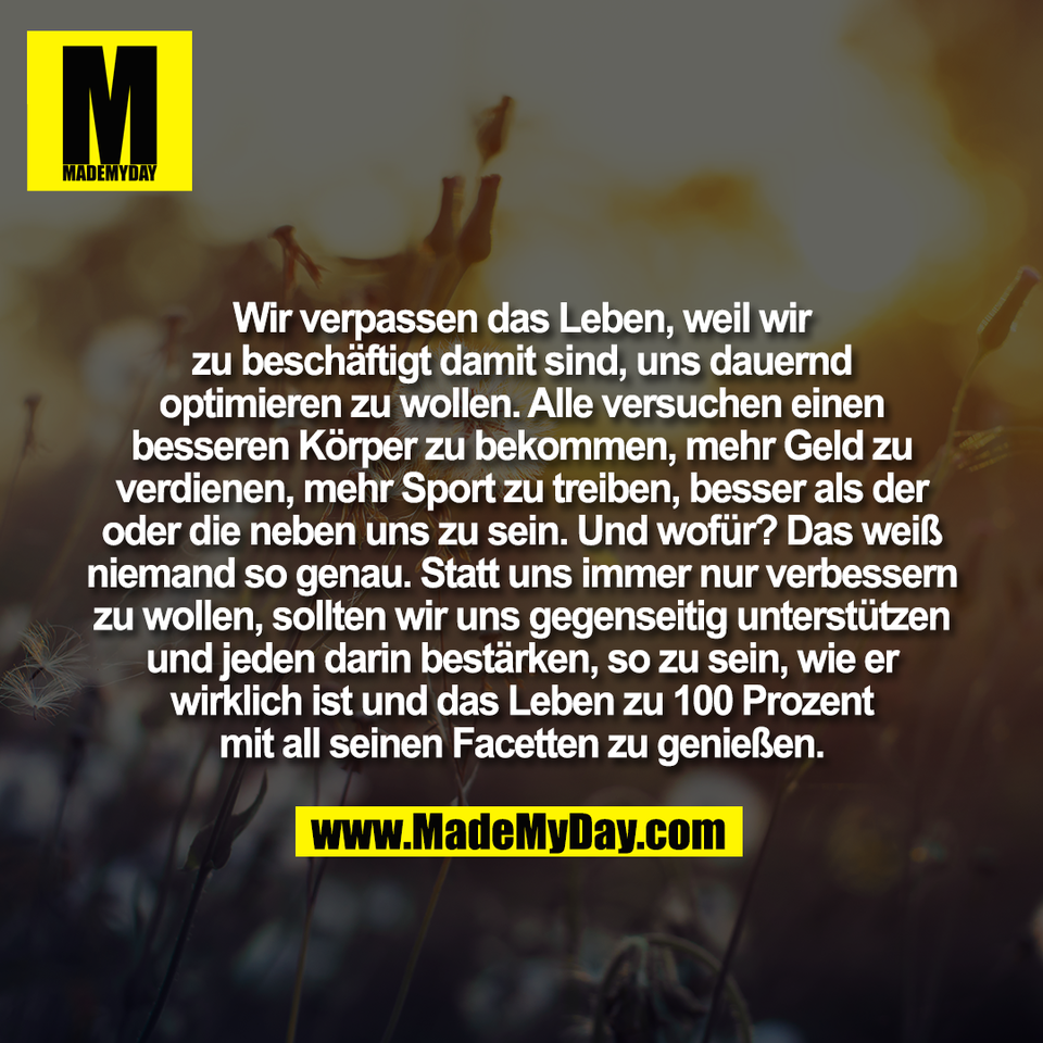 Wir verpassen das Leben, weil wir<br />
zu beschäftigt damit sind, uns dauernd<br />
optimieren zu wollen. Alle versuchen einen<br />
besseren Körper zu bekommen, mehr Geld zu<br />
verdienen, mehr Sport zu treiben, besser als der<br />
oder die neben uns zu sein. Und wofür? Das weiß<br />
niemand so genau. Statt uns immer nur verbessern<br />
zu wollen, sollten wir uns gegenseitig unterstützen<br />
und jeden darin bestärken, so zu sein, wie er<br />
wirklich ist und das Leben zu 100 Prozent<br />
mit all seinen Facetten zu genießen.