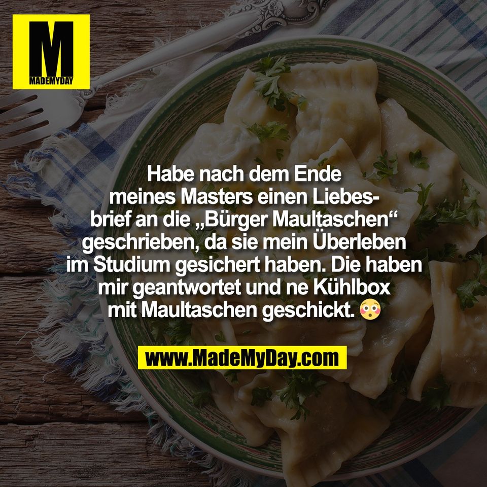Habe nach dem Ende<br />
meines Masters einen Liebes-<br />
brief an die „Bürger Maultaschen“<br />
geschrieben, da sie mein Überleben<br />
im Studium gesichert haben. Die haben<br />
mir geantwortet und ne Kühlbox<br />
mit Maultaschen geschickt. 😳