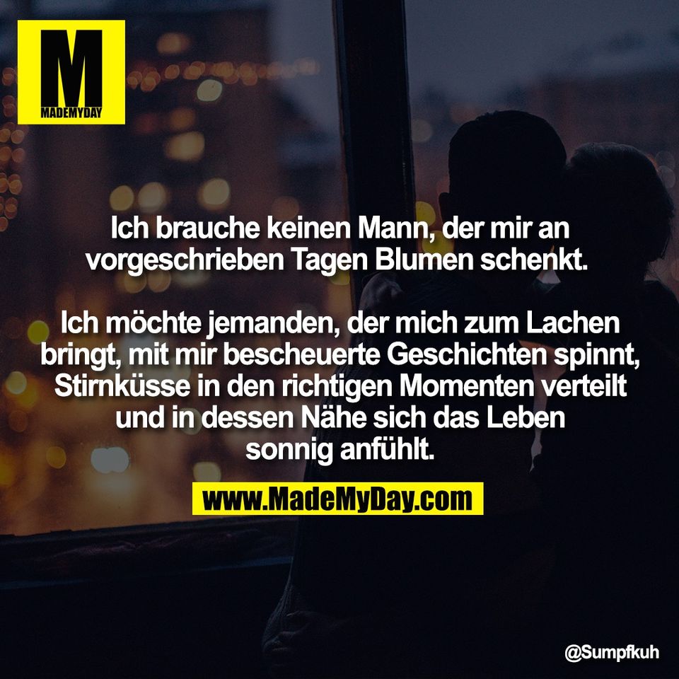 Ich brauche keinen Mann, der mir an<br />
vorgeschrieben Tagen Blumen schenkt. <br />
<br />
Ich möchte jemanden, der mich zum Lachen<br />
bringt, mit mir bescheuerte Geschichten spinnt,<br />
Stirnküsse in den richtigen Momenten verteilt<br />
und in dessen Nähe sich das Leben<br />
sonnig anfühlt.