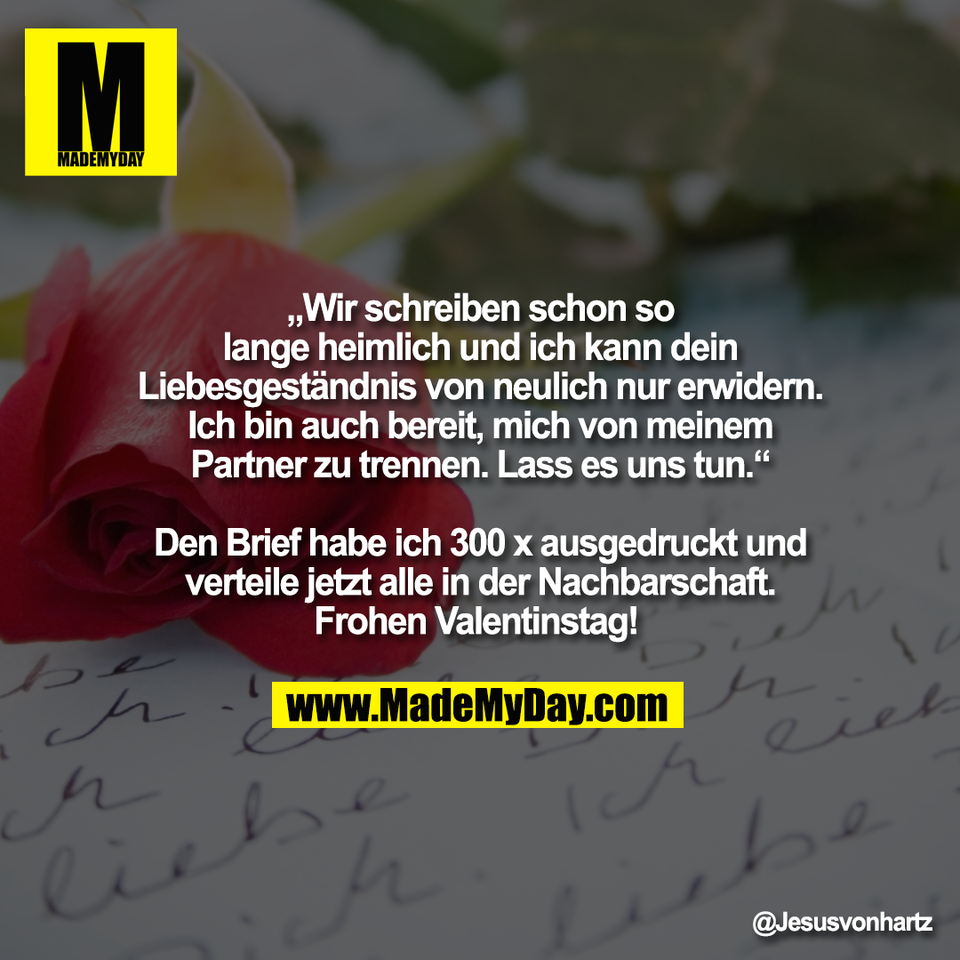 „Wir schreiben schon so<br />
lange heimlich und ich kann dein<br />
Liebesgeständnis von neulich nur erwidern.<br />
Ich bin auch bereit, mich von meinem<br />
Partner zu trennen. Lass es uns tun.“<br />
<br />
Den Brief habe ich 300 x ausgedruckt und<br />
verteile jetzt alle in der Nachbarschaft.<br />
Frohen Valentinstag!