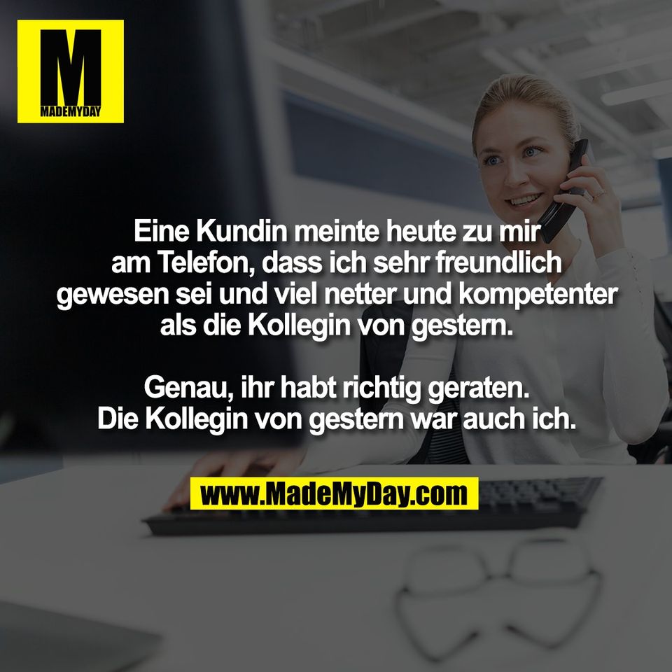 Eine Kundin meinte heute zu mir<br />
am Telefon, dass ich sehr freundlich<br />
gewesen sei und viel netter und kompetenter<br />
als die Kollegin von gestern.<br />
<br />
Genau, ihr habt richtig geraten.<br />
Die Kollegin von gestern war auch ich.