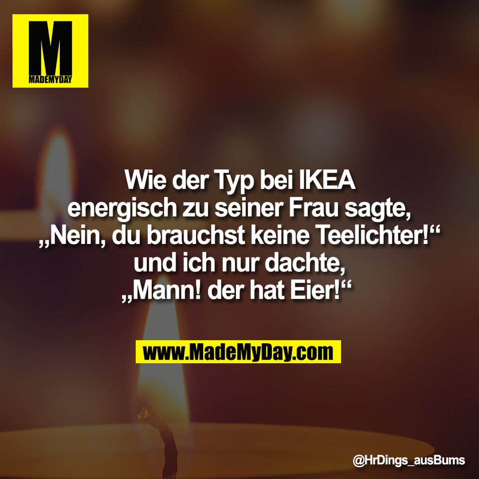 Wie der Typ bei IKEA<br />
energisch zu seiner Frau sagte,<br />
„Nein, du brauchst keine Teelichter!“<br />
und ich nur dachte,<br />
„Mann! der hat Eier!“