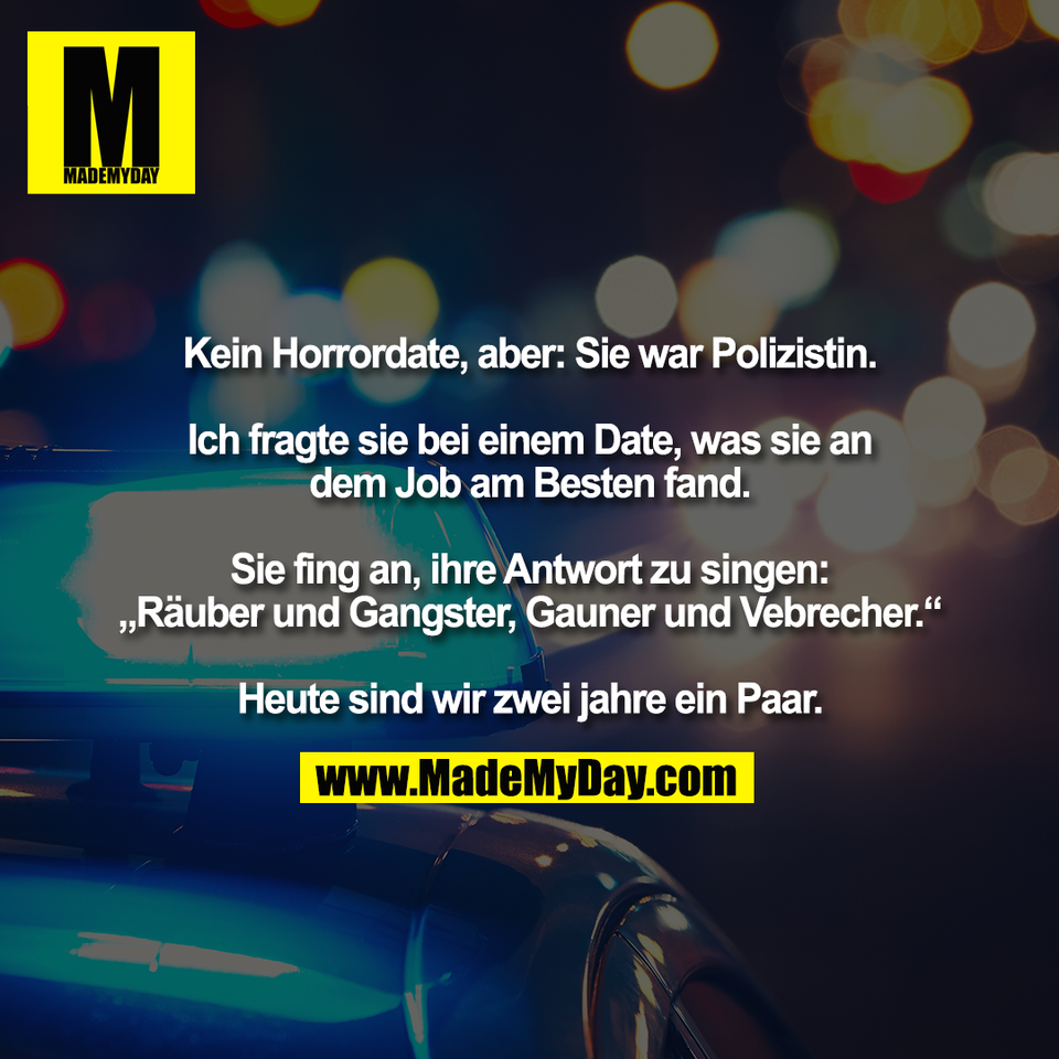 Kein Horrordate, aber: Sie war Polizistin.<br />
<br />
Ich fragte sie bei einem Date, was sie an<br />
dem Job am Besten fand.<br />
<br />
Sie fing an, ihre Antwort zu singen:<br />
„Räuber und Gangster, Gauner und Vebrecher.“<br />
<br />
Heute sind wir zwei jahre ein Paar.