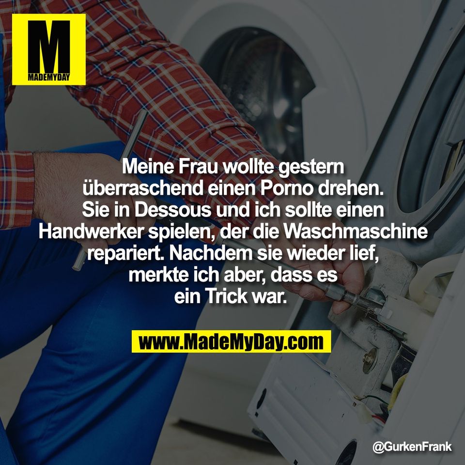 Meine Frau wollte gestern<br />
überraschend einen Porno drehen.<br />
Sie in Dessous und ich sollte einen<br />
Handwerker spielen, der die Waschmaschine<br />
repariert. Nachdem sie wieder lief,<br />
merkte ich aber, dass es<br />
ein Trick war.