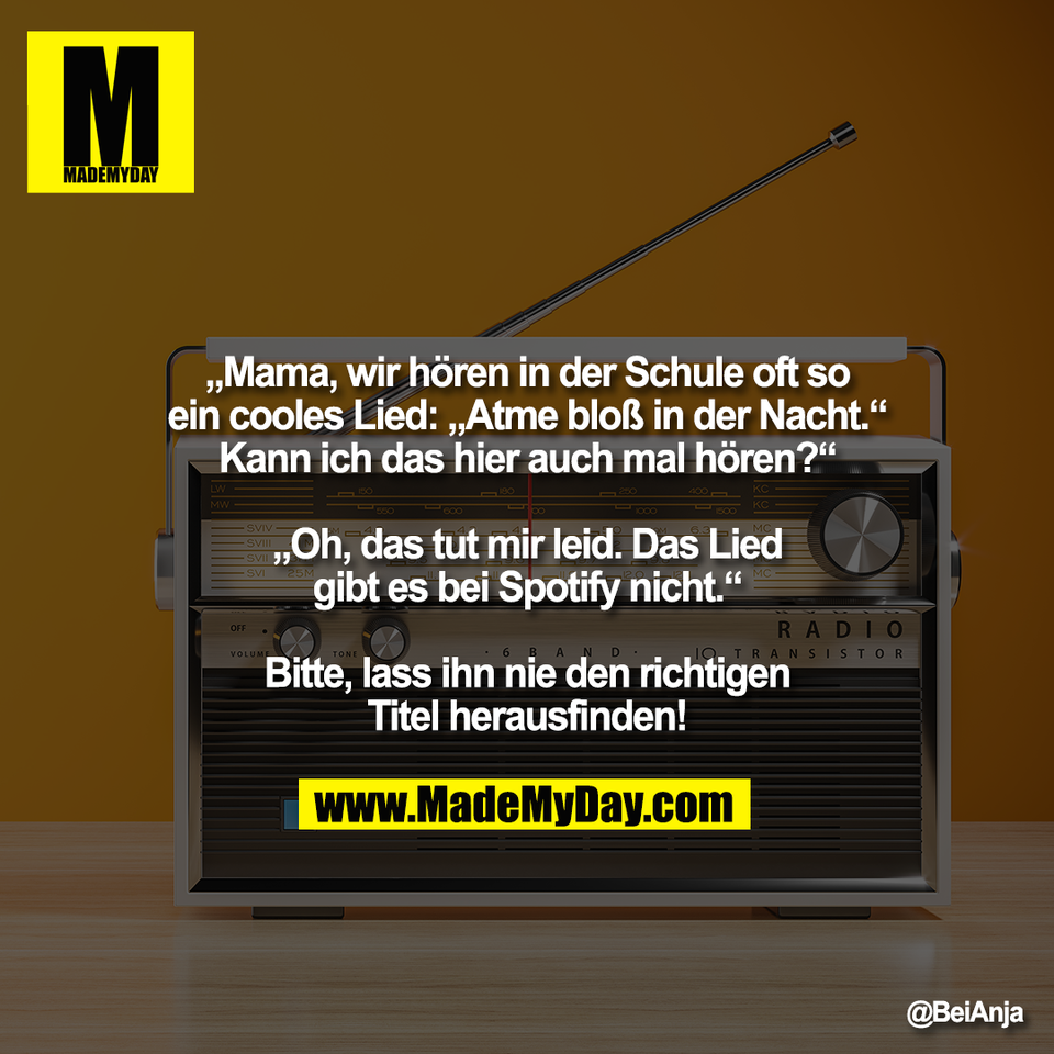 „Mama, wir hören in der Schule oft so<br />
ein cooles Lied: „Atme bloß in der Nacht.“<br />
Kann ich das hier auch mal hören?“<br />
<br />
„Oh, das tut mir leid. Das Lied<br />
gibt es bei Spotify nicht.“<br />
<br />
Bitte, lass ihn nie den richtigen<br />
Titel herausfinden!