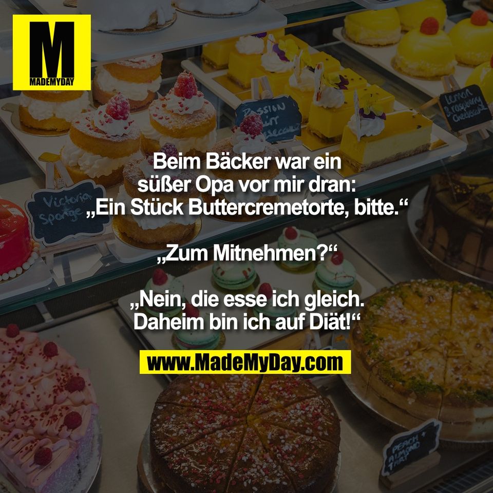 Beim Bäcker war ein<br />
süßer Opa vor mir dran:<br />
„Ein Stück Buttercremetorte, bitte.“<br />
<br />
„Zum Mitnehmen?“<br />
<br />
„Nein, die esse ich gleich.<br />
Daheim bin ich auf Diät!“