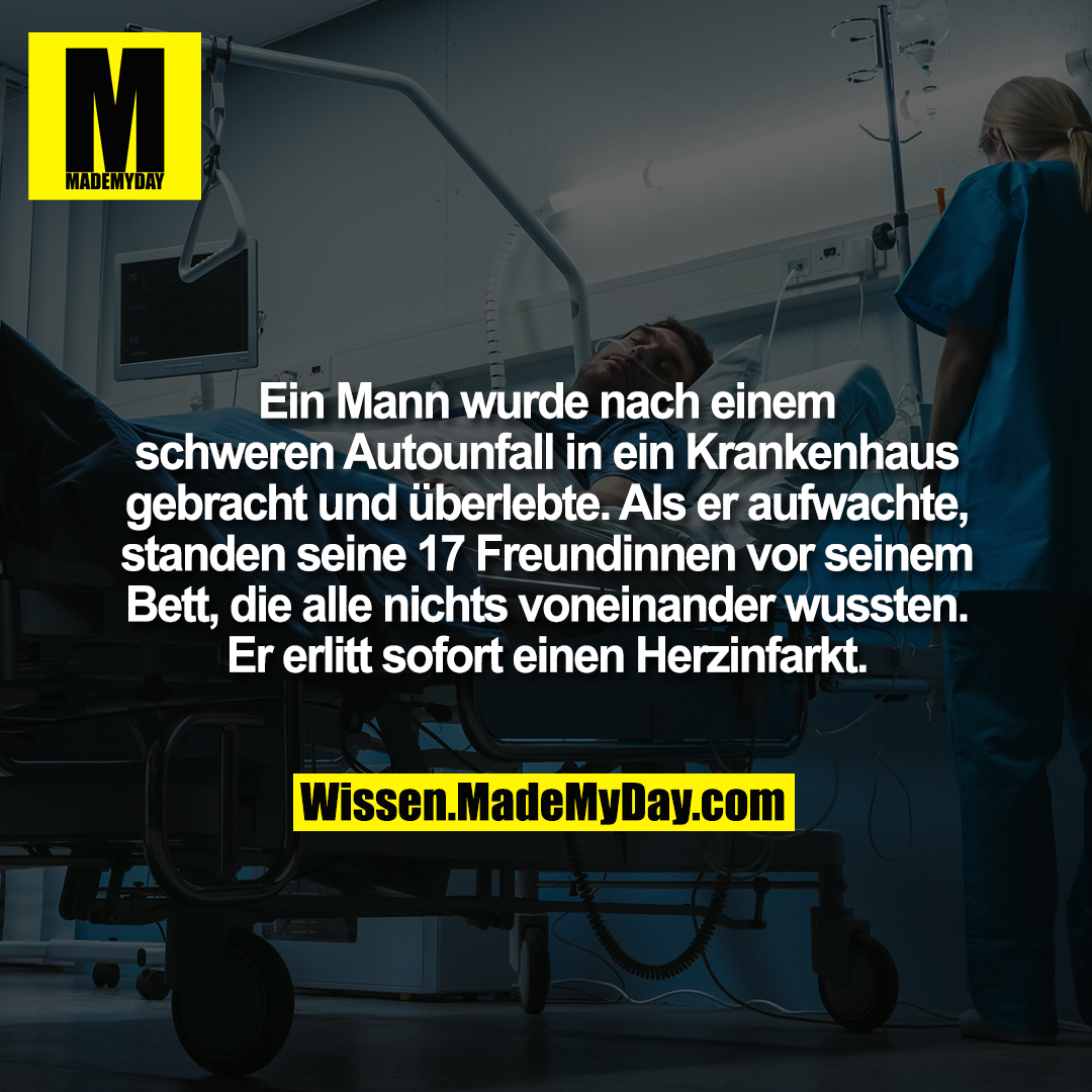 Ein Mann wurde nach einem schweren Autounfall in ein Krankenhaus gebracht und überlebte. Als er aufwachte, standen seine 17 Freundinnen vor seinem Bett, die alle nichts voneinander wussten. Er erlitt sofort einen Herzinfarkt.