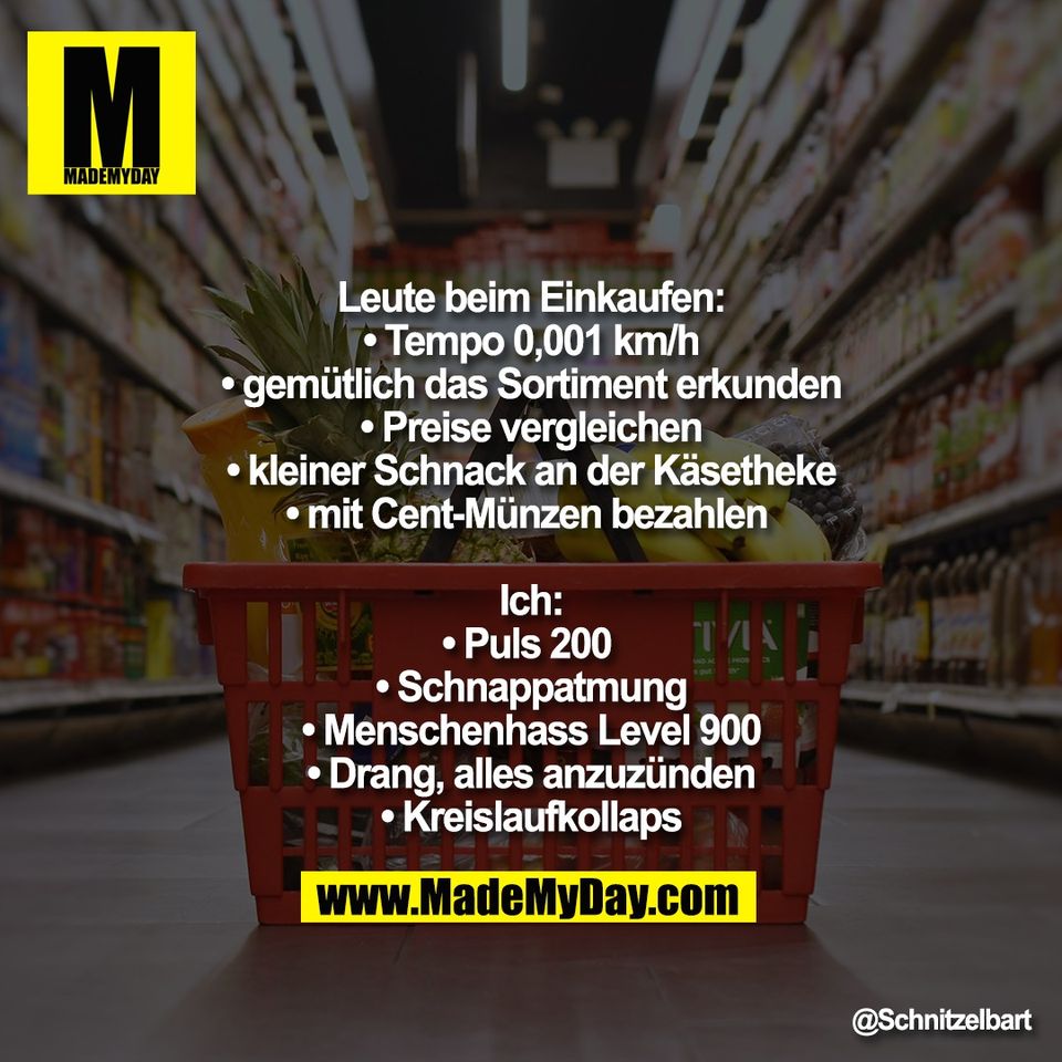 Leute beim Einkaufen:<br />
• Tempo 0,001 km/h<br />
• gemütlich das Sortiment erkunden<br />
• Preise vergleichen<br />
• kleiner Schnack an der Käsetheke<br />
• mit Cent-Münzen bezahlen <br />
<br />
Ich:<br />
• Puls 200 <br />
• Schnappatmung<br />
• Menschenhass Level 900<br />
• Drang, alles anzuzünden<br />
• Kreislaufkollaps