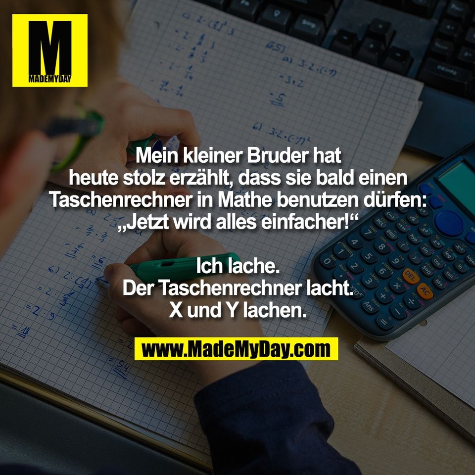 Mein kleiner Bruder hat<br />
heute stolz erzählt, dass sie bald einen<br />
Taschenrechner in Mathe benutzen dürfen:<br />
„Jetzt wird alles einfacher!“<br />
<br />
Ich lache.<br />
Der Taschenrechner lacht.<br />
X und Y lachen.