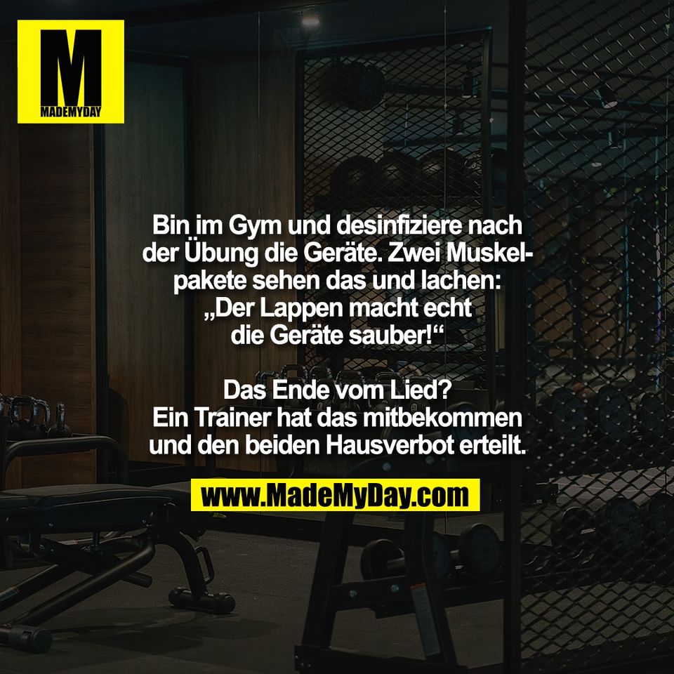 Bin im Gym und desinfiziere nach<br />
der Übung die Geräte. Zwei Muskel-<br />
pakete sehen das und lachen:<br />
„Der Lappen macht echt<br />
die Geräte sauber!“<br />
<br />
Das Ende vom Lied?<br />
Ein Trainer hat das mitbekommen<br />
und den beiden Hausverbot erteilt.