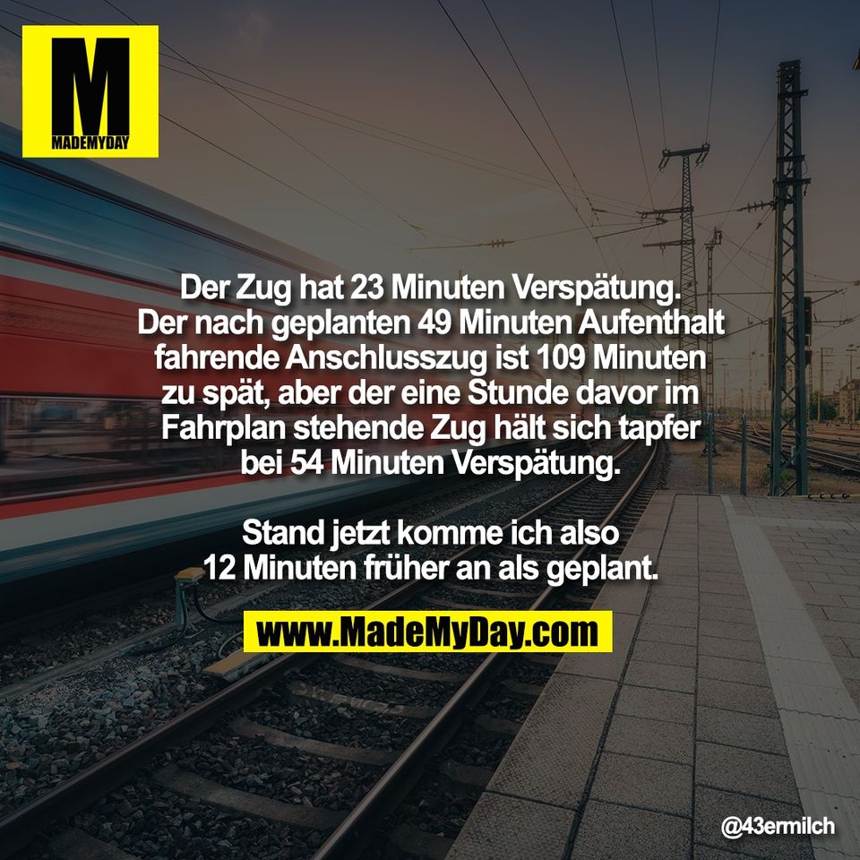Der Zug hat 23 Minuten Verspätung.<br />
Der nach geplanten 49 Minuten Aufenthalt<br />
fahrende Anschlusszug ist 109 Minuten<br />
zu spät, aber der eine Stunde davor im<br />
Fahrplan stehende Zug hält sich tapfer<br />
bei 54 Minuten Verspätung.<br />
<br />
Stand jetzt komme ich also<br />
12 Minuten früher an als geplant.