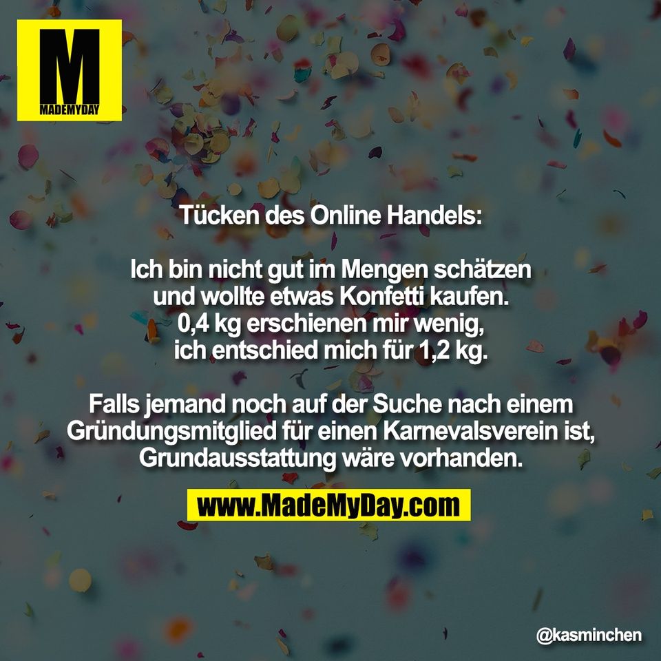 Tücken des Online Handels:<br />
<br />
Ich bin nicht gut im Mengen schätzen<br />
und wollte etwas Konfetti kaufen.<br />
0,4 kg erschienen mir wenig,<br />
ich entschied mich für 1,2 kg.<br />
<br />
Falls jemand noch auf der Suche nach einem<br />
Gründungsmitglied für einen Karnevalsverein ist,<br />
Grundausstattung wäre vorhanden.