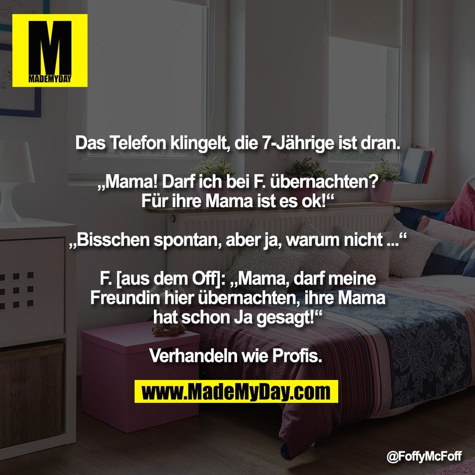 Das Telefon klingelt, die 7-Jährige ist dran.<br />
<br />
„Mama! Darf ich bei F. übernachten?<br />
Für ihre Mama ist es ok!“<br />
<br />
„Bisschen spontan, aber ja, warum nicht ...“<br />
<br />
F. [aus dem Off]: „Mama, darf meine<br />
Freundin hier übernachten, ihre Mama<br />
hat schon Ja gesagt!“<br />
<br />
Verhandeln wie Profis.