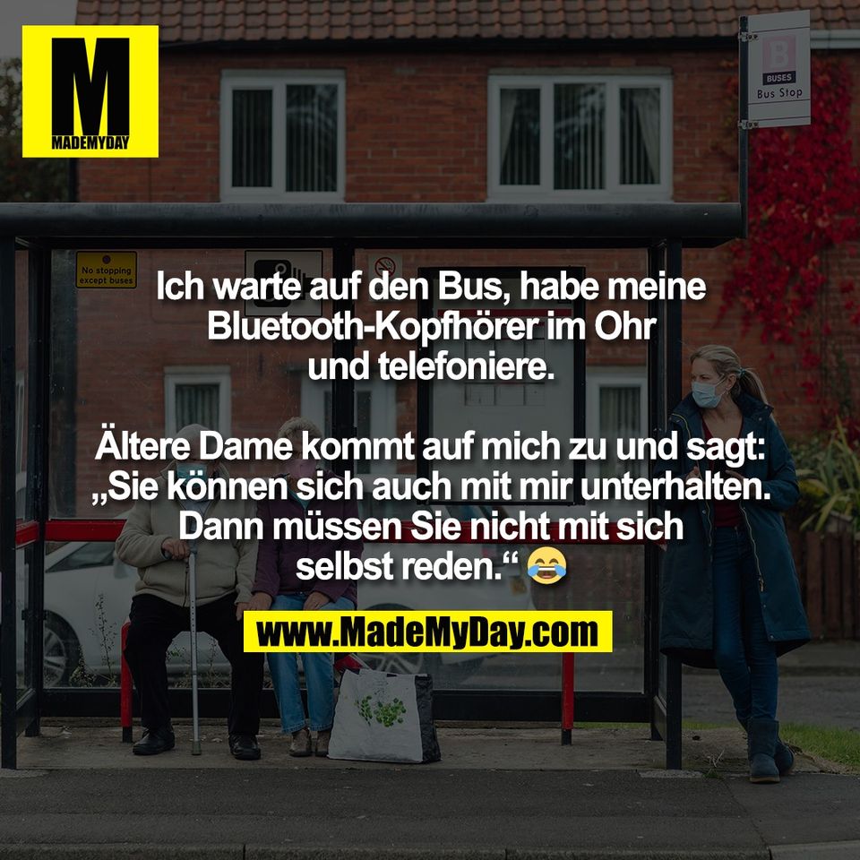 Ich warte auf den Bus, habe meine<br />
Bluetooth-Kopfhörer im Ohr<br />
und telefoniere.<br />
<br />
Ältere Dame kommt auf mich zu und sagt:<br />
„Sie können sich auch mit mir unterhalten.<br />
Dann müssen Sie nicht mit sich<br />
selbst reden.“ 😂